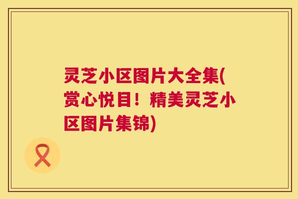 灵芝小区图片大全集(赏心悦目！精美灵芝小区图片集锦)