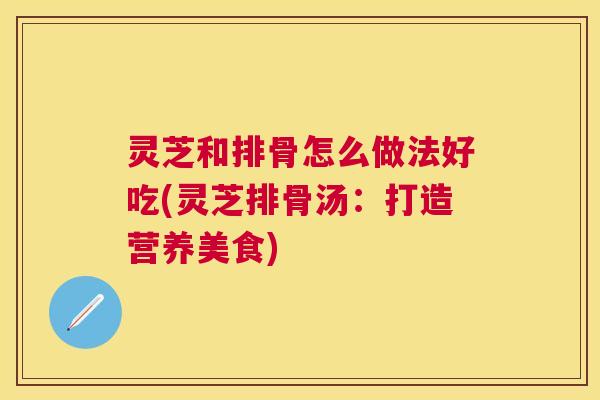 灵芝和排骨怎么做法好吃(灵芝排骨汤：打造营养美食)