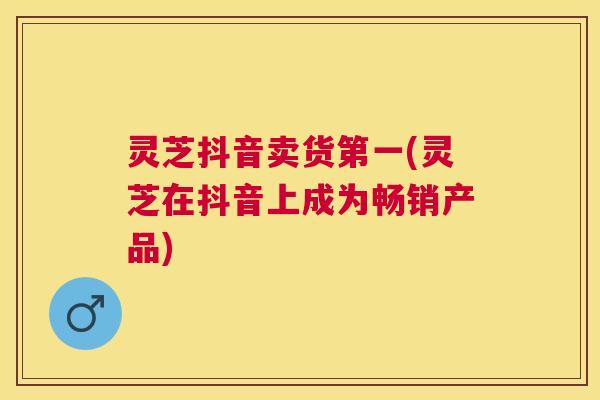 灵芝抖音卖货第一(灵芝在抖音上成为畅销产品)