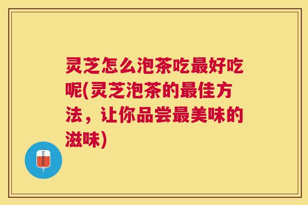 灵芝怎么泡茶吃好吃呢(灵芝泡茶的佳方法,让你品尝美味的滋味) 灵芝怎么泡茶吃好吃呢(灵芝泡茶的佳方法,让你品尝美味的滋味)