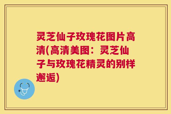 灵芝仙子玫瑰花图片高清(高清美图:灵芝仙子与玫瑰花精灵的别样邂逅) 灵芝仙子玫瑰花图片高清(高清美图:灵芝仙子与玫瑰花精灵的别样邂逅)
