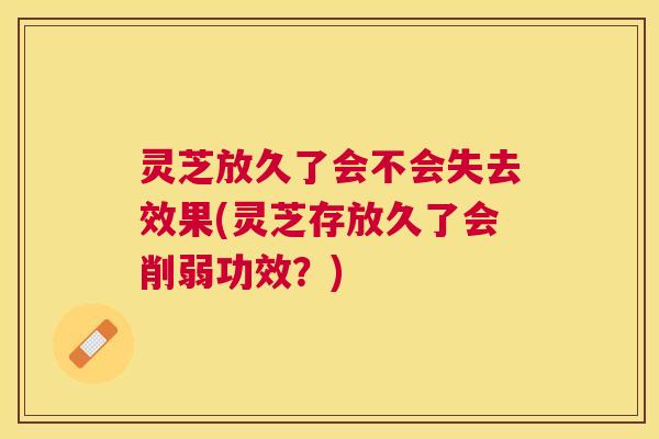灵芝放久了会不会失去效果(灵芝存放久了会削弱功效?) 灵芝放久了会不会失去效果(灵芝存放久了会削弱功效?)