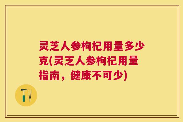 灵芝人参枸杞用量多少克(灵芝人参枸杞用量指南,健康不可少) 灵芝人参枸杞用量多少克(灵芝人参枸杞用量指南,健康不可少)