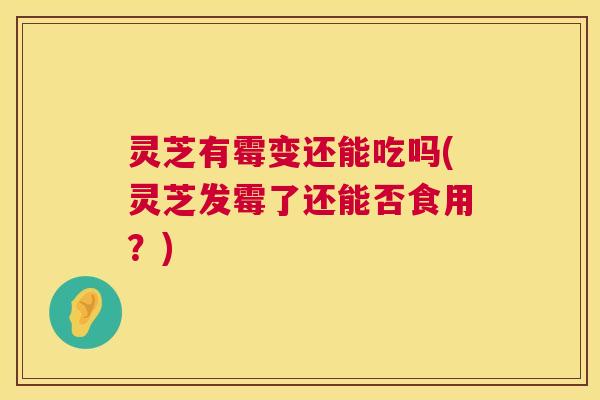 灵芝有霉变还能吃吗(灵芝发霉了还能否食用？)