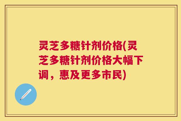 灵芝多糖针剂价格(灵芝多糖针剂价格大幅下调，惠及更多市民)