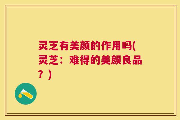 灵芝有美颜的作用吗(灵芝:难得的美颜良品?) 灵芝有美颜的作用吗(灵芝:难得的美颜良品?)