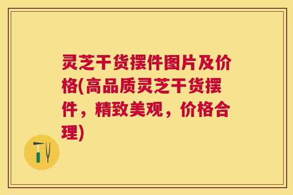 灵芝干货摆件图片及价格(高品质灵芝干货摆件,精致美观,价格合理) 灵芝干货摆件图片及价格(高品质灵芝干货摆件,精致美观,价格合理)