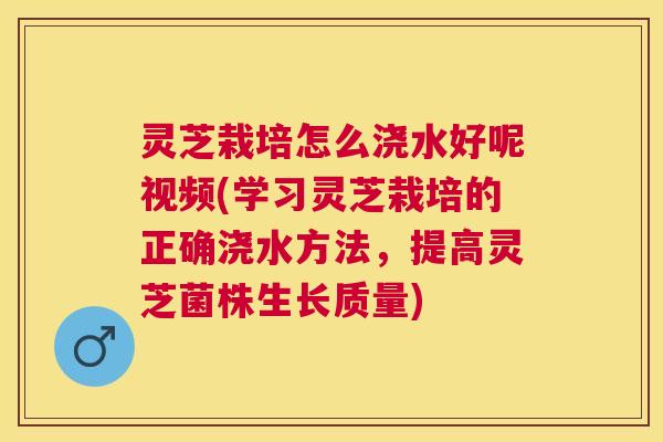 灵芝栽培怎么浇水好呢视频(学习灵芝栽培的正确浇水方法,提高灵芝菌株生长质量) 灵芝栽培怎么浇水好呢视频(学习灵芝栽培的正确浇水方法,提高灵芝菌株生长质量)