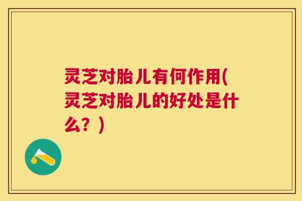 灵芝对胎儿有何作用(灵芝对胎儿的好处是什么？)