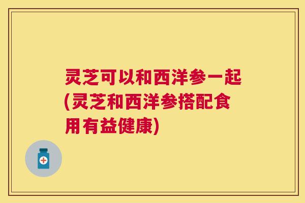 灵芝可以和西洋参一起(灵芝和西洋参搭配食用有益健康)
