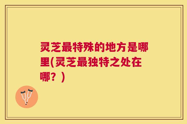 灵芝特殊的地方是哪里(灵芝独特之处在哪?) 灵芝特殊的地方是哪里(灵芝独特之处在哪?)