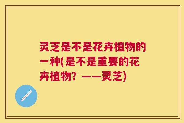灵芝是不是花卉植物的一种(是不是重要的花卉植物?——灵芝) 灵芝是不是花卉植物的一种(是不是重要的花卉植物?——灵芝)