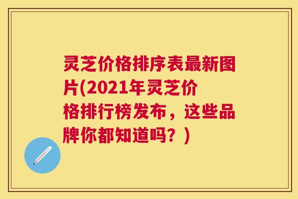 灵芝价格排序表新图片(2021年灵芝价格排行榜发布，这些品牌你都知道吗？)