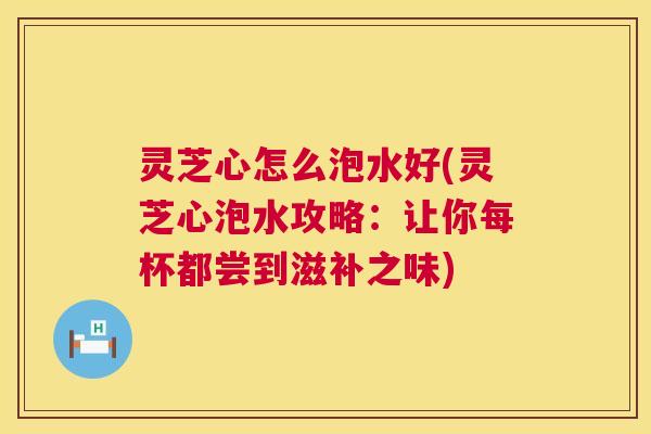 灵芝心怎么泡水好(灵芝心泡水攻略:让你每杯都尝到滋补之味) 灵芝心怎么泡水好(灵芝心泡水攻略:让你每杯都尝到滋补之味)
