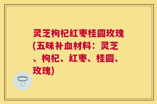 灵芝枸杞红枣桂圆玫瑰(五味补材料：灵芝、枸杞、红枣、桂圆、玫瑰)