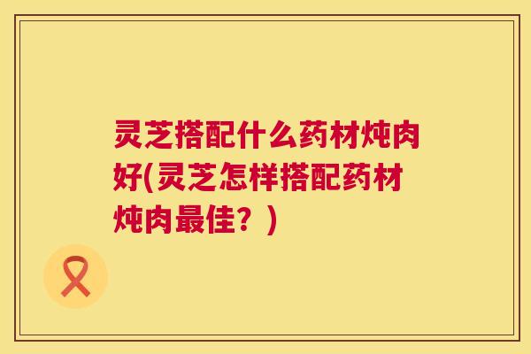 灵芝搭配什么药材炖肉好(灵芝怎样搭配药材炖肉佳？)