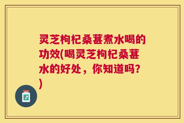 灵芝枸杞桑葚煮水喝的功效(喝灵芝枸杞桑葚水的好处，你知道吗？)