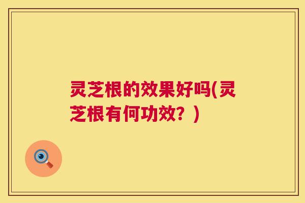 灵芝根的效果好吗(灵芝根有何功效?) 灵芝根的效果好吗(灵芝根有何功效?)