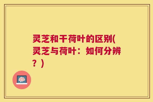 灵芝和干荷叶的区别(灵芝与荷叶：如何分辨？)