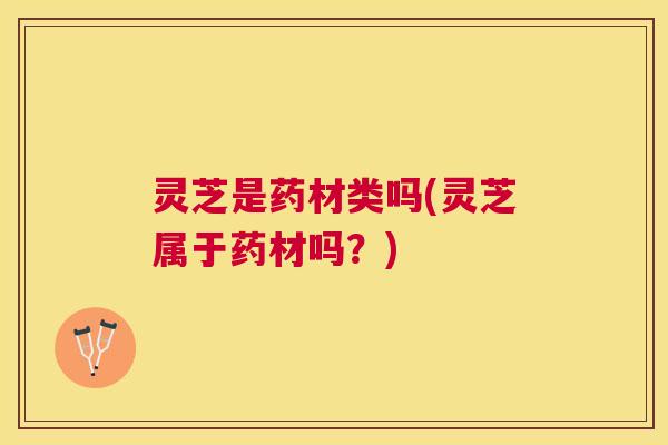 灵芝是药材类吗(灵芝属于药材吗?) 灵芝是药材类吗(灵芝属于药材吗?)