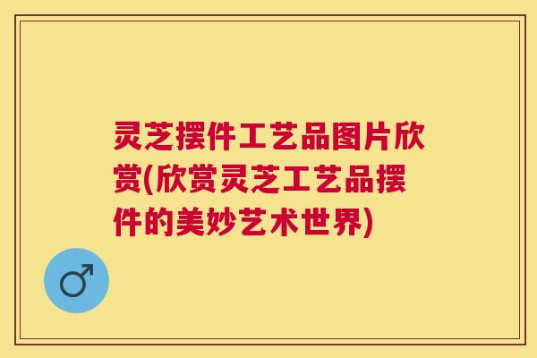灵芝摆件工艺品图片欣赏(欣赏灵芝工艺品摆件的美妙艺术世界) 灵芝摆件工艺品图片欣赏(欣赏灵芝工艺品摆件的美妙艺术世界)