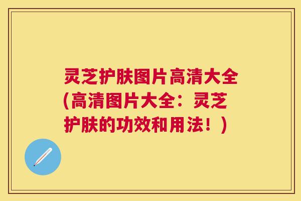 灵芝护肤图片高清大全(高清图片大全：灵芝护肤的功效和用法！)