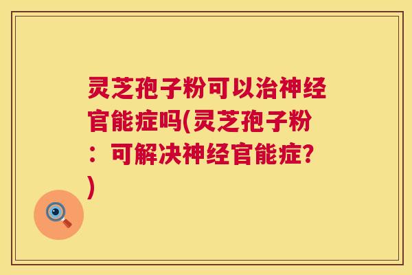 灵芝孢子粉可以官能症吗(灵芝孢子粉：可解决官能症？)
