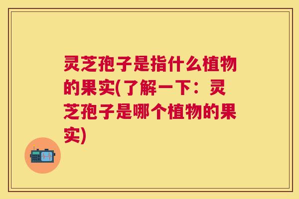 灵芝孢子是指什么植物的果实(了解一下:灵芝孢子是哪个植物的果实) 灵芝孢子是指什么植物的果实(了解一下:灵芝孢子是哪个植物的果实)