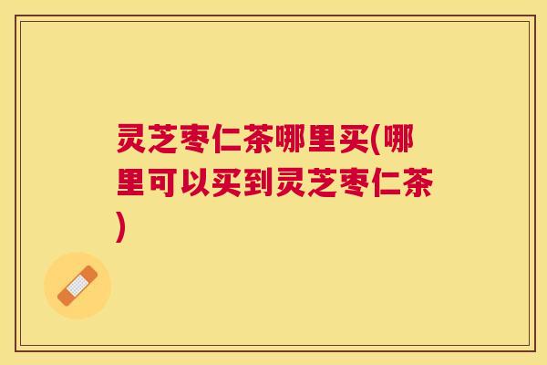 灵芝枣仁茶哪里买(哪里可以买到灵芝枣仁茶)