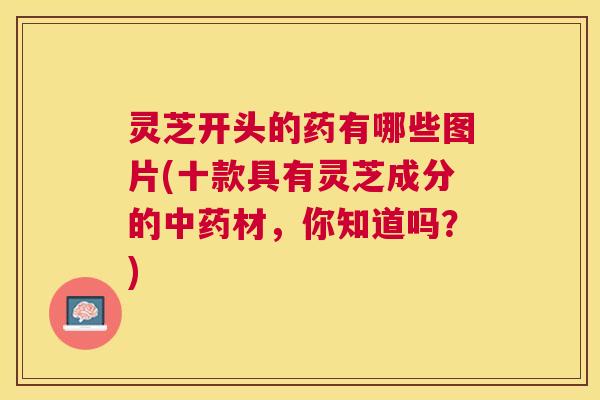 灵芝开头的药有哪些图片(十款具有灵芝成分的材,你知道吗?) 灵芝开头的药有哪些图片(十款具有灵芝成分的材,你知道吗?)