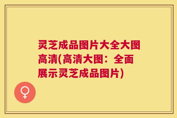 灵芝成品图片大全大图高清(高清大图：全面展示灵芝成品图片)