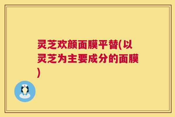 灵芝欢颜面膜平替(以灵芝为主要成分的面膜) 灵芝欢颜面膜平替(以灵芝为主要成分的面膜)