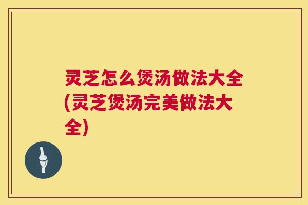 灵芝怎么煲汤做法大全(灵芝煲汤完美做法大全)