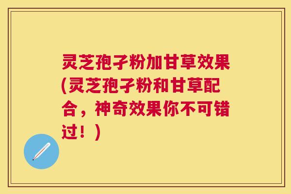 灵芝孢孑粉加甘草效果(灵芝孢孑粉和甘草配合，神奇效果你不可错过！)
