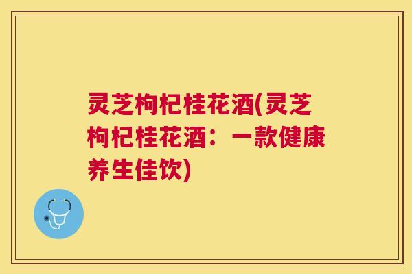 灵芝枸杞桂花酒(灵芝枸杞桂花酒：一款健康养生佳饮)