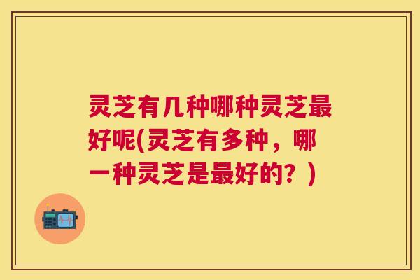 灵芝有几种哪种灵芝好呢(灵芝有多种，哪一种灵芝是好的？)