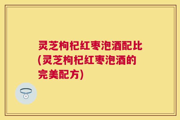 灵芝枸杞红枣泡酒配比(灵芝枸杞红枣泡酒的完美配方)