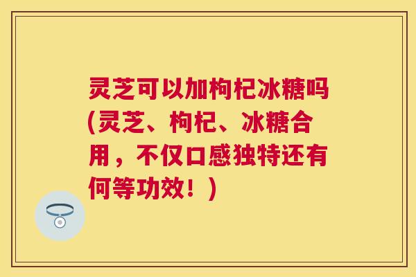 灵芝可以加枸杞冰糖吗(灵芝、枸杞、冰糖合用，不仅口感独特还有何等功效！)