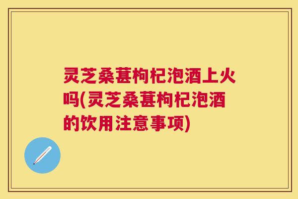 灵芝桑葚枸杞泡酒上火吗(灵芝桑葚枸杞泡酒的饮用注意事项)