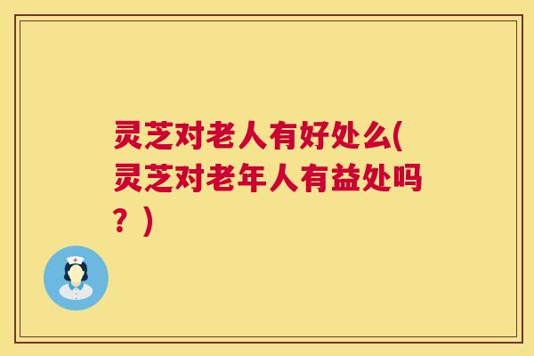 灵芝对老人有好处么(灵芝对老年人有益处吗？)