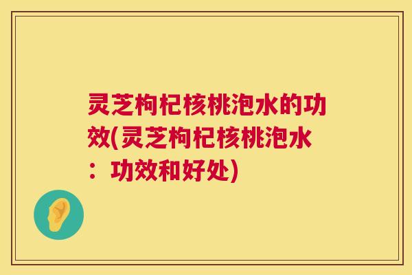 灵芝枸杞核桃泡水的功效(灵芝枸杞核桃泡水：功效和好处)