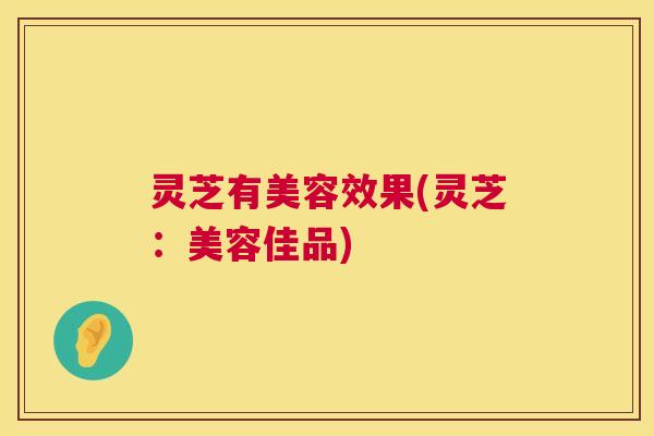灵芝有美容效果(灵芝:美容佳品) 灵芝有美容效果(灵芝:美容佳品)