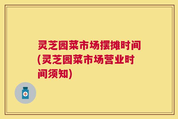 灵芝园菜市场摆摊时间(灵芝园菜市场营业时间须知)