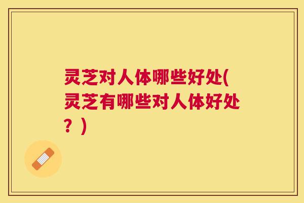 灵芝对人体哪些好处(灵芝有哪些对人体好处?) 灵芝对人体哪些好处(灵芝有哪些对人体好处?)