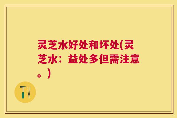 灵芝水好处和坏处(灵芝水：益处多但需注意。)