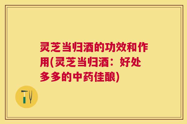 灵芝当归酒的功效和作用(灵芝当归酒：好处多多的佳酿)