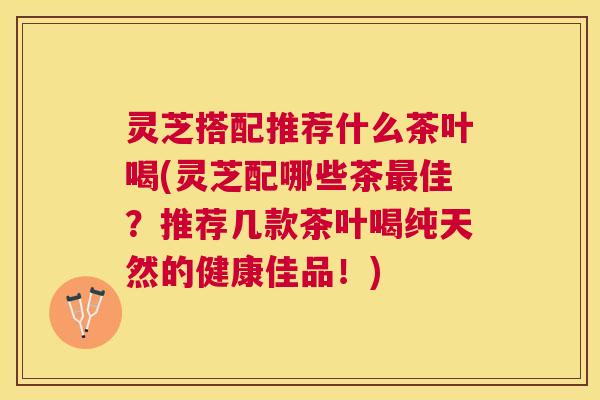 灵芝搭配推荐什么茶叶喝(灵芝配哪些茶佳？推荐几款茶叶喝纯天然的健康佳品！)