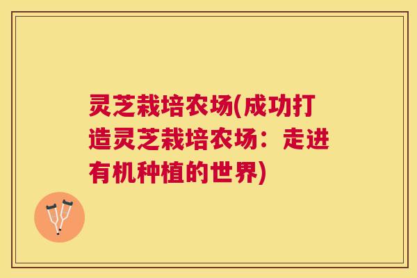 灵芝栽培农场(成功打造灵芝栽培农场：走进有机种植的世界)
