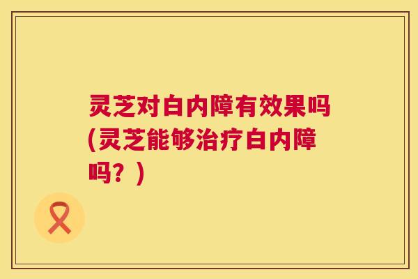 灵芝对白内障有效果吗(灵芝能够白内障吗?) 灵芝对白内障有效果吗(灵芝能够白内障吗?)