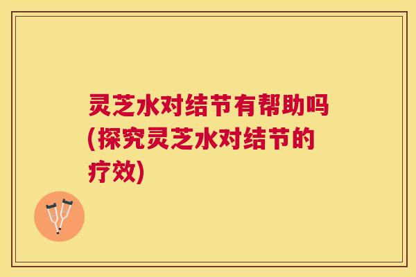 灵芝水对结节有帮助吗(探究灵芝水对结节的疗效) 灵芝水对结节有帮助吗(探究灵芝水对结节的疗效)